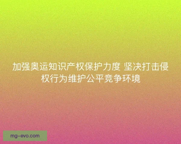 加强奥运知识产权保护力度 坚决打击侵权行为维护公平竞争环境